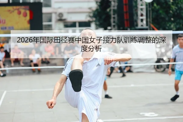 2026年国际田径赛中国女子接力队训练调整的深度分析