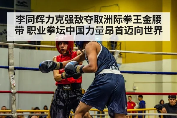 李同辉力克强敌夺取洲际拳王金腰带 职业拳坛中国力量昂首迈向世界